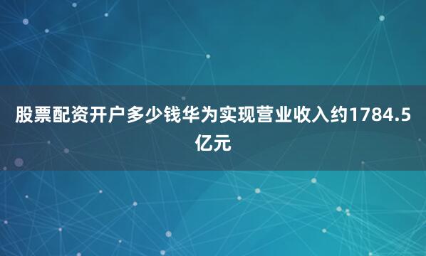 股票配资开户多少钱华为实现营业收入约1784.5亿元