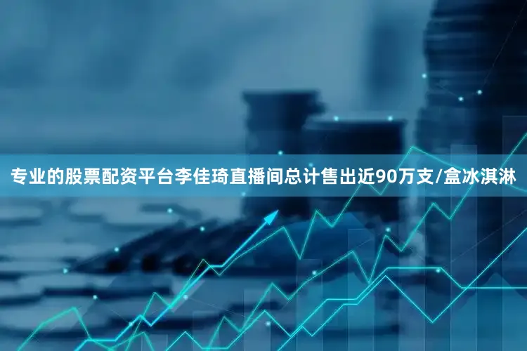 专业的股票配资平台李佳琦直播间总计售出近90万支/盒冰淇淋