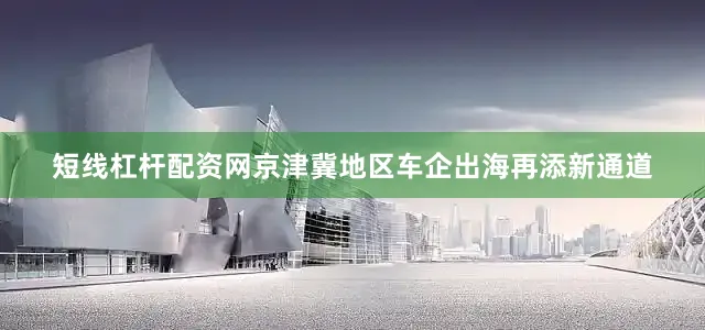短线杠杆配资网京津冀地区车企出海再添新通道