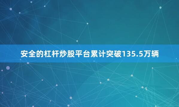 安全的杠杆炒股平台累计突破135.5万辆