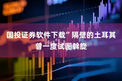 国投证券软件下载”隔壁的土耳其曾一度试图斡旋