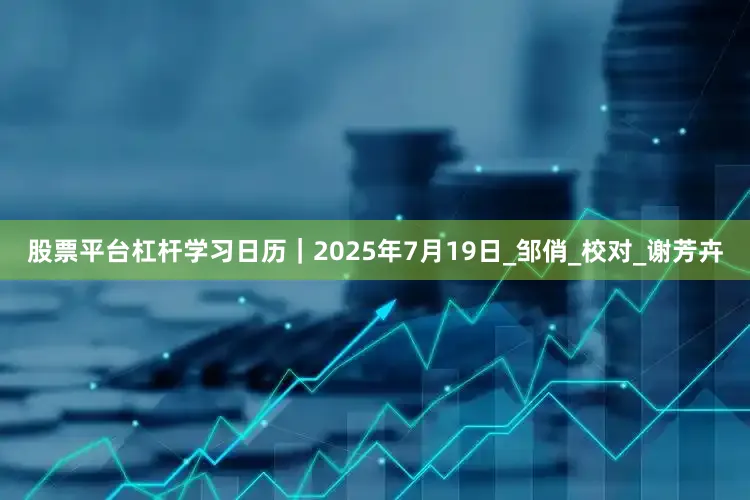 股票平台杠杆学习日历｜2025年7月19日_邹俏_校对_谢芳卉