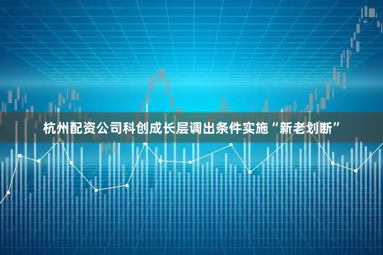 杭州配资公司科创成长层调出条件实施“新老划断”