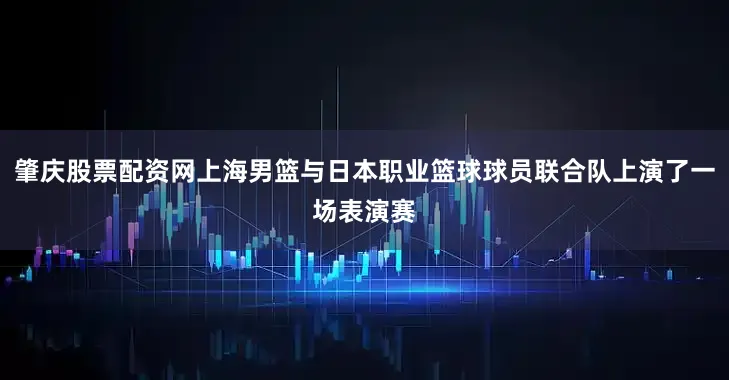 肇庆股票配资网上海男篮与日本职业篮球球员联合队上演了一场表演赛