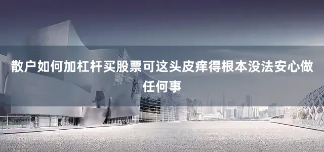 散户如何加杠杆买股票可这头皮痒得根本没法安心做任何事