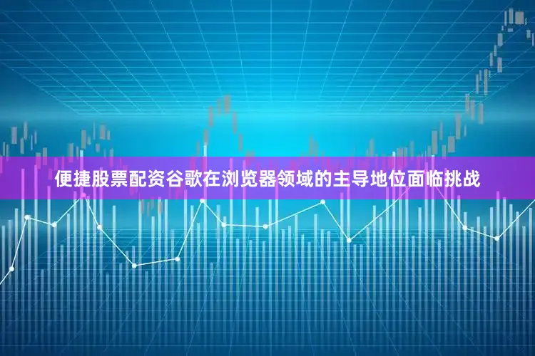 便捷股票配资谷歌在浏览器领域的主导地位面临挑战