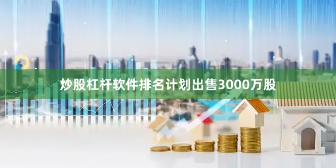 炒股杠杆软件排名计划出售3000万股