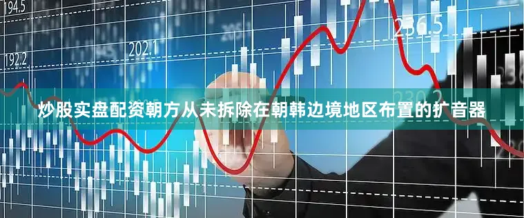 炒股实盘配资朝方从未拆除在朝韩边境地区布置的扩音器