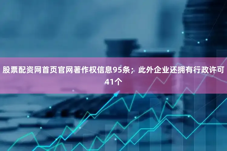 股票配资网首页官网著作权信息95条；此外企业还拥有行政许可41个