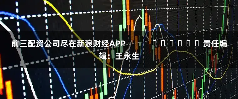 前三配资公司尽在新浪财经APP            						责任编辑：王永生