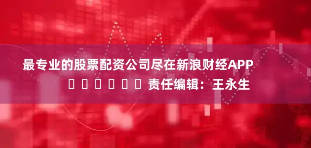 最专业的股票配资公司尽在新浪财经APP            						责任编辑：王永生